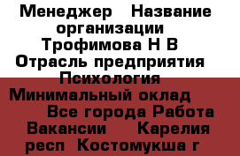 Менеджер › Название организации ­ Трофимова Н.В › Отрасль предприятия ­ Психология › Минимальный оклад ­ 15 000 - Все города Работа » Вакансии   . Карелия респ.,Костомукша г.